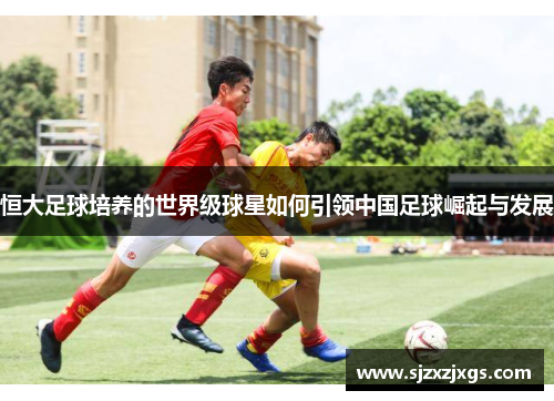 恒大足球培养的世界级球星如何引领中国足球崛起与发展