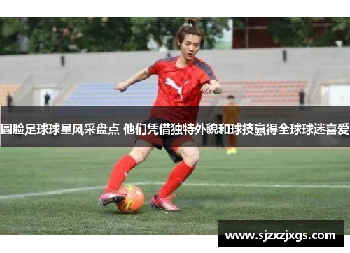 圆脸足球球星风采盘点 他们凭借独特外貌和球技赢得全球球迷喜爱