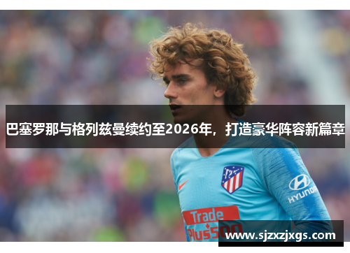 巴塞罗那与格列兹曼续约至2026年，打造豪华阵容新篇章