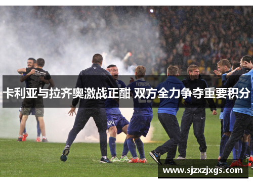 卡利亚与拉齐奥激战正酣 双方全力争夺重要积分