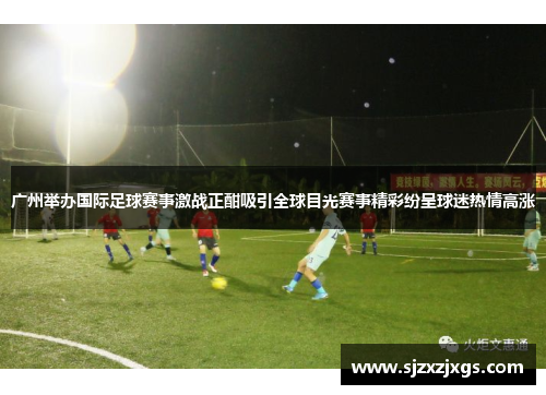 广州举办国际足球赛事激战正酣吸引全球目光赛事精彩纷呈球迷热情高涨